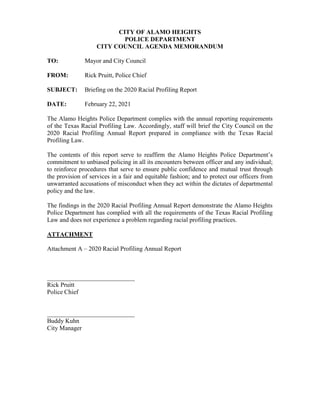 CITY OF ALAMO HEIGHTS
POLICE DEPARTMENT
CITY COUNCIL AGENDA MEMORANDUM
TO: Mayor and City Council
FROM: Rick Pruitt, Police Chief
SUBJECT: Briefing on the 2020 Racial Profiling Report
DATE: February 22, 2021
The Alamo Heights Police Department complies with the annual reporting requirements
of the Texas Racial Profiling Law. Accordingly, staff will brief the City Council on the
2020 Racial Profiling Annual Report prepared in compliance with the Texas Racial
Profiling Law.
The contents of this report serve to reaffirm the Alamo Heights Police Department’s
commitment to unbiased policing in all its encounters between officer and any individual;
to reinforce procedures that serve to ensure public confidence and mutual trust through
the provision of services in a fair and equitable fashion; and to protect our officers from
unwarranted accusations of misconduct when they act within the dictates of departmental
policy and the law.
The findings in the 2020 Racial Profiling Annual Report demonstrate the Alamo Heights
Police Department has complied with all the requirements of the Texas Racial Profiling
Law and does not experience a problem regarding racial profiling practices.
ATTACHMENT
Attachment A – 2020 Racial Profiling Annual Report
____________________________
Rick Pruitt
Police Chief
____________________________
Buddy Kuhn
City Manager
 