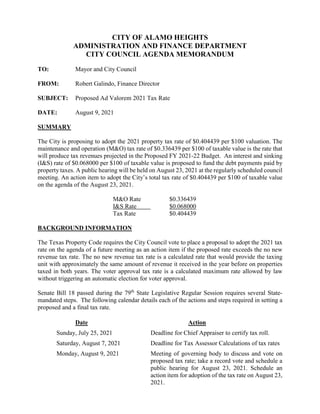 CITY OF ALAMO HEIGHTS
ADMINISTRATION AND FINANCE DEPARTMENT
CITY COUNCIL AGENDA MEMORANDUM
TO: Mayor and City Council
FROM: Robert Galindo, Finance Director
SUBJECT: Proposed Ad Valorem 2021 Tax Rate
DATE: August 9, 2021
SUMMARY
The City is proposing to adopt the 2021 property tax rate of $0.404439 per $100 valuation. The
maintenance and operation (M&O) tax rate of $0.336439 per $100 of taxable value is the rate that
will produce tax revenues projected in the Proposed FY 2021-22 Budget. An interest and sinking
(I&S) rate of $0.068000 per $100 of taxable value is proposed to fund the debt payments paid by
property taxes. A public hearing will be held on August 23, 2021 at the regularly scheduled council
meeting. An action item to adopt the City’s total tax rate of $0.404439 per $100 of taxable value
on the agenda of the August 23, 2021.
M&O Rate $0.336439
I&S Rate $0.068000
Tax Rate $0.404439
BACKGROUND INFORMATION
The Texas Property Code requires the City Council vote to place a proposal to adopt the 2021 tax
rate on the agenda of a future meeting as an action item if the proposed rate exceeds the no new
revenue tax rate. The no new revenue tax rate is a calculated rate that would provide the taxing
unit with approximately the same amount of revenue it received in the year before on properties
taxed in both years. The voter approval tax rate is a calculated maximum rate allowed by law
without triggering an automatic election for voter approval.
Senate Bill 18 passed during the 79th
State Legislative Regular Session requires several State-
mandated steps. The following calendar details each of the actions and steps required in setting a
proposed and a final tax rate.
Date Action
Sunday, July 25, 2021 Deadline for Chief Appraiser to certify tax roll.
Saturday, August 7, 2021 Deadline for Tax Assessor Calculations of tax rates
Monday, August 9, 2021 Meeting of governing body to discuss and vote on
proposed tax rate; take a record vote and schedule a
public hearing for August 23, 2021. Schedule an
action item for adoption of the tax rate on August 23,
2021.
 
