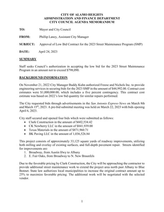 1
CITY OF ALAMO HEIGHTS
ADMINISTRATION AND FINANCE DEPARTMENT
CITY COUNCIL AGENDA MEMORANDUM
TO: Mayor and City Council
FROM: Phillip Laney, Assistant City Manager
SUBJECT: Approval of Low Bid Contract for the 2023 Street Maintenance Program (SMP)
DATE: April 24, 2023
SUMMARY
Staff seeks Council’s authorization in accepting the low bid for the 2023 Street Maintenance
Program in an amount not to exceed $798,090.
BACKGROUND INFORMATION
On November 21, 2022 City Manager Buddy Kuhn authorized Freese and Nichols Inc. to provide
engineering services in securing bids for the 2023 SMP in the amount of $44,992.00. Contract cost
estimates were $1,000,000.00, which includes a five percent contingency. This contract cost
estimate was based on 2022’s low bid quantity for similar repairs performed.
The City requested bids through advertisements in the San Antonio Express-News on March 8th
and March 15th
, 2023. A pre-bid submittal meeting was held on March 22, 2023 with bids opening
April 6, 2023.
City staff secured and opened four bids which were submitted as follows:
 Clark Construction in the amount of $602,534.42
 CK Newberry LLC in the amount of $841,939.00
 Texas Materials in the amount of $871,960.71
 BK Paving LLC in the amount of 1,036,526.84
This project consists of approximately 33,125 square yards of roadway improvements, utilizing
both milling and overlay of existing surfaces, and full-depth pavement repair. Streets identified
for improvements are:
1. Broadway, from Austin Hwy to Albany
2. E. Fair Oaks, from Broadway to N. New Braunfels
Due to the favorable pricing by Clark Construction, the City will be approaching the contractor to
provide additional street maintenance work to extend the project area north past Albany to Blue
Bonnet. State law authorizes local municipalities to increase the original contract amount up to
25% to maximize favorable pricing. The additional work will be negotiated with the selected
vendor.
 