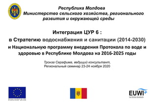 Республика Молдова
Министерство сельского хозяйства, регионального
развития и окружающей среды
Интеграция ЦУР 6 :
в Стратегию водоснабжения и санитации (2014-2030)
и Национальную программу внедрения Протокола по воде и
здоровью в Республике Молдова на 2016-2025 годы
Тронза Серафима, ведущий консультант,
Региональный семинар 23-24 ноября 2020
 