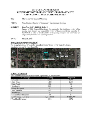 CITY OF ALAMO HEIGHTS
COMMUNITY DEVELOPMENT SERVICES DEPARTMENT
CITY COUNCIL AGENDA MEMORANDUM
TO: Mayor and City Council Members
FROM: Nina Shealey, Director of Community Development Services
SUBJECT: Case No. 826F – 241 Fair Oaks E
Request of Blair Jones of Blair Jones Co., owner, for the significance review of the
existing main structure and compatibility review of the proposed design located at 241
Fair Oaks E in order to demolish 100% of the existing residence and construct a new
single-family residence and accessory structure.
DATE: March 8, 2021
BACKGROUND INFORMATION
The property is zoned SF-A and is located on the north side of Fair Oaks E between
Vanderhoeven and N. New Braunfels.
POLICY ANALYSIS
Staff found no historical or architectural significance of the structures.
Lot Coverage Existing Proposed
Lot Area 8,998 8,998
Main House 1,201 2,381
Front Porch 150 50
Rear Porch 200 0
Garage Footprint 0 698
Shed Footprint 100 0
Breezeways 0 32
Covered Patio Structure 703 251
Lot Coverage / Lot Area 1,651/8,998 3,412/8,998
Total Lot Coverage 18% 38%
 