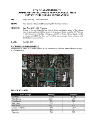 CITY OF ALAMO HEIGHTS
COMMUNITY DEVELOPMENT SERVICES DEPARTMENT
CITY COUNCIL AGENDA MEMORANDUM
TO: Mayor and City Council Members
FROM: Nina Shealey, Director of Community Development Services
SUBJECT: Case No. 833F – 320 Primrose
Request of Jim and Sharon Spivey, owners, for the significance review of the existing
main structure and compatibility review of the proposed design located at 320 Primrose
in order to demolish 66% of the existing roof and 53% of the street facing façade in order
to remodel and add to the front and rear of the existing single-family residence with
detached accessory structures.
DATE: April 26, 2021
BACKGROUND INFORMATION
The property is zoned SF-A and is located on the south side of Primrose between Buttercup and
N. New Braunfels.
POLICY ANALYSIS
Lot Coverage Existing Proposed
Lot Area 47,785 47,785
Main House 3,031 4,335
Front Porch 251 313
Side Porch 227 32
Rear Porch 1,027 520
Garage Footprint 442 1,057
Carport 465 0
Basement 703 703
 