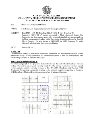 CITY OF ALAMO HEIGHTS
COMMUNITY DEVELOPMENT SERVICES DEPARTMENT
CITY COUNCIL AGENDA MEMORANDUMM
TO: Mayor and City Council Members
FROM: Lety Hernandez, Director of Community Development Services
SUBJECT: Case 891F – 6400 Blk Broadway St (6401/6403 & 6421 Broadway St)
Request of NBD 6401 LP, owner, represented by Mark Johnson of Balance Site
Design, for the final design review of a proposed detached new commercial use
building with associated parking within the existing development located at the 6400
Blk of Broadway St, also known as 6401/6403 and 6421 Broadway St, under
Chapter 2 Administration for Architectural Review.
DATE: January 09, 2023
SUMMARY
The applicant is seeking to build a new stand-alone commercial use building that would be located
between the two (2) existing commercial use structures in addition to other site improvements. The
new building would be an estimated 4,000 sq ft.
BACKGROUND INFORMATION
The site is comprised of two properties that are located on the west side of Broadway, between
College Blvd. and Inslee Ave, and currently zoned B-1. The existing commercial structure located
on the southern property currently operates as Rise Up (6401 Broadway) and Jiu-Jitsu (6403
Broadway). The existing commercial structure on the northern property is operating as Honcho’s
(6421 Broadway). The two (2) existing commercial use structures will remain.
 