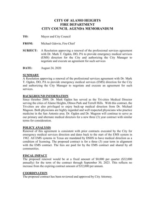 CITY OF ALAMO HEIGHTS
FIRE DEPARTMENT
CITY COUNCIL AGENDA MEMORANDUM
TO: Mayor and City Council
FROM: Michael Gdovin, Fire Chief
SUBJECT: A Resolution approving a renewal of the professional services agreement
with Dr. Mark T. Ogden, DO, PA to provide emergency medical services
(EMS) direction for the City and authorizing the City Manager to
negotiate and execute an agreement for such services
DATE: August 24, 2020
SUMMARY
A Resolution approving a renewal of the professional services agreement with Dr. Mark
T. Ogden, DO, PA to provide emergency medical services (EMS) direction for the City
and authorizing the City Manager to negotiate and execute an agreement for such
services.
BACKGROUND INFORMATION
Since October 2009, Dr. Mark Ogden has served as the Tri-cities Medical Director
serving the cities of Alamo Heights, Olmos Park and Terrell Hills. With this contract, the
Tri-cities are also privileged to enjoy back-up medical direction from Dr. Michael
Magoon. Both physicians are highly regarded and well respected physicians who practice
medicine in the San Antonio area. Dr. Ogden and Dr. Magoon will continue to serve as
our primary and alternate medical directors for a new three (3) year contract with similar
terms for consideration.
POLICY ANALYSIS
Renewal of this agreement is consistent with prior contracts executed by the City for
emergency medical services direction and dates back to the start of the EMS system in
1982. All EMS systems in Texas are mandated by DSHS to have medical direction as a
condition of licensing. The proposed contract is for a three (3) year term in alignment
with the EMS contract. The fees are paid for by the EMS contract and shared by all
communities.
FISCAL IMPACT
The proposed renewal would be at a fixed amount of $8,000 per quarter ($32,000
annually) for the term of the contract through September 30, 2023. This reflects no
increase from the expiring contract amount of $32,000 per annum.
COORDINATION
The proposed contract has been reviewed and approved by City Attorney.
 