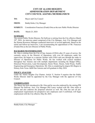CITY OF ALAMO HEIGHTS
ADMINISTRATION DEPARTMENT
CITY COUNCIL AGENDA MEMORANDUM
TO: Mayor and City Council
FROM: Buddy Kuhn, City Manager
SUBJECT: Consideration Francisco (Frank) Orta as the new Public Works Director
DATE: March 25, 2024
SUMMARY
The current Public Works Director, Pat Sullivan is retiring from the City effective March
28th
, 2024. An interview panel comprised of the City Manager, Asst. City Manager and
the Human Resources Manager conducted interviews of several applicants. Based on the
initial and follow-up interviews, I am recommending the appointment of Mr. Francisco
(Frank) Orta as the new Director of Public Works.
BACKGROUND INFORMATION
Mr. Orta is retiring from the City of San Antonio (COSA) after 25 years of service. He
currently serves as the Director of Operations with over 60 employees under his
supervision. He began as a concrete finisher with COSA and rose through the ranks to
Director of Operations for Public Works. He has worked with council members
throughout San Antonio and with multiple departments including the Budget Office,
Historical Preservation, Land Development, Storm Water, Streets, Solid Waste, Traffic
Engineering and Emergency Operations. Mr. Orta is completing his degree BA Degree in
History from Texas A&M San Antonio and will graduate in May 2024.
POLICY ANALYSIS
Under the Alamo Heights City Charter; Article V, Section 9 requires that the Public
Works Director shall be appointed by the City Manager with the approval of City
Council.
COORDINATION
The Mayor has been introduced to Mr. Orta and he was also endorsed by the retiring PW
Director Pat Sullivan. Asst. City Manager Phil Laney worked with Mr. Orta while at
COSA and also endorses the proposed selection as well. Mr. Orta has met all pre-
employment requirements for prospective new employees and if confirmed, will begin
employment with the City effective May 06, 2024.
_________________________
Buddy Kuhn, City Manager
 