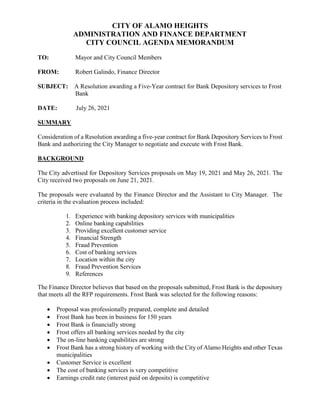 CITY OF ALAMO HEIGHTS
ADMINISTRATION AND FINANCE DEPARTMENT
CITY COUNCIL AGENDA MEMORANDUM
TO: Mayor and City Council Members
FROM: Robert Galindo, Finance Director
SUBJECT: A Resolution awarding a Five-Year contract for Bank Depository services to Frost
Bank
DATE: July 26, 2021
SUMMARY
Consideration of a Resolution awarding a five-year contract for Bank Depository Services to Frost
Bank and authorizing the City Manager to negotiate and execute with Frost Bank.
BACKGROUND
The City advertised for Depository Services proposals on May 19, 2021 and May 26, 2021. The
City received two proposals on June 21, 2021.
The proposals were evaluated by the Finance Director and the Assistant to City Manager. The
criteria in the evaluation process included:
1. Experience with banking depository services with municipalities
2. Online banking capabilities
3. Providing excellent customer service
4. Financial Strength
5. Fraud Prevention
6. Cost of banking services
7. Location within the city
8. Fraud Prevention Services
9. References
The Finance Director believes that based on the proposals submitted, Frost Bank is the depository
that meets all the RFP requirements. Frost Bank was selected for the following reasons:
 Proposal was professionally prepared, complete and detailed
 Frost Bank has been in business for 150 years
 Frost Bank is financially strong
 Frost offers all banking services needed by the city
 The on-line banking capabilities are strong
 Frost Bank has a strong history of working with the City of Alamo Heights and other Texas
municipalities
 Customer Service is excellent
 The cost of banking services is very competitive
 Earnings credit rate (interest paid on deposits) is competitive
 