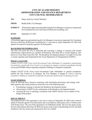 CITY OF ALAMO HEIGHTS
ADMINISTRATION AND FINANCE DEPARTMENT
CITY COUNCIL MEMORANDUM
TO: Mayor and City Council Members
FROM: Buddy Kuhn, City Manager
SUBJECT: A Resolution approving and authorizing the City Manager to execute an Agreement
for Consultant Services with Grace & McEwan Consulting, LLC
DATE: September 25, 2023
SUMMARY
A Resolution approving and authorizing the City Manager to execute an Agreement for Consultant
Services with Grace & McEwan Consulting for a 1-year term to expire September 30, 2024 with
options for renewal if mutually agreed to by both parties.
BACKGROUND INFORMATION
The firm will assist the City in analyzing and executing a strategy to proceed with needed
infrastructure improvements on a portion of Broadway from Burr Rd. to Austin Highway, also
known as Texas State Loop (SL) 368. The Broadway development project is on right of way that
is owned, operated, and maintained by the Texas Department of Transportation (TxDOT).
POLICY ANALYSIS
Chapter 252.021 of the Texas Local Government Code, Subchapter A; competitive requirements
for purchases, permits the City Council or its designee to engage in contract expenditures that do
not exceed $50,000 without requiring competitive bidding or competitive proposals.
Chapter 252.022 of the Texas Local Government Code, Subchapter A; general exemptions,
permits the City Council or its designee, the City Manager, to engage in without requiring
competitive bidding or competitive proposals for personal, professional, or planning services.
STAFF FINDINGS
Grace & McEwan have extensive experience with facilitating discussions and strategy with
State agencies and would continue to assist the City in the following areas:
 Formulating a strategy to advance the Broadway development project
 Advocating to TxDOT for the continuation of the Broadway development project
 Assisting the City in reaching a resolution with TxDOT and the City in matters of the
design of the project
FISCAL IMPACT
The proposed term of the agreement is one year to expire on September 30, 2024 with a renewal
option if mutually agreed to by both parties and is severable by either party with or without cause
with 30 day notice. The cost of this agreement is $7,500.00 per month. The City also agrees to pay
all costs and expenses that Grace & McEwan incurs in the course of performing services and shall
reimburse it for any actual costs advanced on the City’s behalf.
 