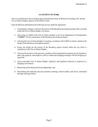 Attachment A
Page 5
STATEMENT OF WORK
This is an attachment to the Consulting Agreement between Grace & McEwan Consulting, LLC and the
City of Alamo Heights, dated as of the Effective Date.
Grace & McEwan shall perform the following services under the Agreement:
1. Formulating a strategy to advance the portion of the Broadway development project that is located
within the City of Alamo Height’s city limits;
2. Advocating on behalf of the City of Alamo Heights to the Texas Department of Transportation
(“TxDOT”) for the continuation of the Broadway development project;
3. Assisting the City of Alamo Heights in reaching a resolution with TxDOT in matters related to the
design of the Broadway development project;
4. Ensure the design for the portion of the Broadway project located within the city limits is
satisfactory to the City of Alamo Heights;
5. Advocate for the above to the governor, members of the transportation commission, key legislators,
other state agencies, and respective staff as needed and arranging meetings with the foregoing as
requested;
6. Assess and adjust City of Alamo Heights’ legislative and regulatory direction in response to a
changing environment;
7. Monitoring and tracking all relevant happenings; and,
8. Researching and analyzing relevant committee meetings, interim studies, task forces, and attend
hearings/meetings/studies.
 