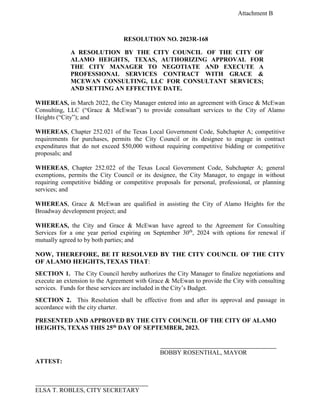 Attachment B
RESOLUTION NO. 2023R-168
A RESOLUTION BY THE CITY COUNCIL OF THE CITY OF
ALAMO HEIGHTS, TEXAS, AUTHORIZING APPROVAL FOR
THE CITY MANAGER TO NEGOTIATE AND EXECUTE A
PROFESSIONAL SERVICES CONTRACT WITH GRACE &
MCEWAN CONSULTING, LLC FOR CONSULTANT SERVICES;
AND SETTING AN EFFECTIVE DATE.
WHEREAS, in March 2022, the City Manager entered into an agreement with Grace & McEwan
Consulting, LLC (“Grace & McEwan”) to provide consultant services to the City of Alamo
Heights (“City”); and
WHEREAS, Chapter 252.021 of the Texas Local Government Code, Subchapter A; competitive
requirements for purchases, permits the City Council or its designee to engage in contract
expenditures that do not exceed $50,000 without requiring competitive bidding or competitive
proposals; and
WHEREAS, Chapter 252.022 of the Texas Local Government Code, Subchapter A; general
exemptions, permits the City Council or its designee, the City Manager, to engage in without
requiring competitive bidding or competitive proposals for personal, professional, or planning
services; and
WHEREAS, Grace & McEwan are qualified in assisting the City of Alamo Heights for the
Broadway development project; and
WHEREAS, the City and Grace & McEwan have agreed to the Agreement for Consulting
Services for a one year period expiring on September 30th
, 2024 with options for renewal if
mutually agreed to by both parties; and
NOW, THEREFORE, BE IT RESOLVED BY THE CITY COUNCIL OF THE CITY
OF ALAMO HEIGHTS,TEXAS THAT:
SECTION 1. The City Council hereby authorizes the City Manager to finalize negotiations and
execute an extension to the Agreement with Grace & McEwan to provide the City with consulting
services. Funds for these services are included in the City’s Budget.
SECTION 2. This Resolution shall be effective from and after its approval and passage in
accordance with the city charter.
PRESENTED AND APPROVED BY THE CITY COUNCIL OF THE CITY OF ALAMO
HEIGHTS, TEXAS THIS 25th DAY OF SEPTEMBER, 2023.
BOBBY ROSENTHAL, MAYOR
ATTEST:
ELSA T. ROBLES, CITY SECRETARY
 