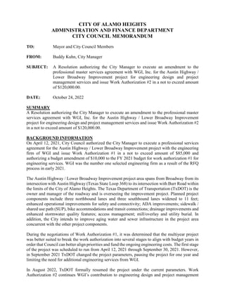 CITY OF ALAMO HEIGHTS
ADMINISTRATION AND FINANCE DEPARTMENT
CITY COUNCIL MEMORANDUM
TO: Mayor and City Council Members
FROM: Buddy Kuhn, City Manager
SUBJECT: A Resolution authorizing the City Manager to execute an amendment to the
professional master services agreement with WGI, Inc. for the Austin Highway /
Lower Broadway Improvement project for engineering design and project
management services and issue Work Authorization #2 in a not to exceed amount
of $120,000.00.
DATE: October 24, 2022
SUMMARY
A Resolution authorizing the City Manager to execute an amendment to the professional master
services agreement with WGI, Inc. for the Austin Highway / Lower Broadway Improvement
project for engineering design and project management services and issue Work Authorization #2
in a not to exceed amount of $120,000.00.
BACKGROUND INFORMATION
On April 12, 2021, City Council authorized the City Manager to execute a professional services
agreement for the Austin Highway / Lower Broadway Improvement project with the engineering
firm of WGI and issue Work Authorization #1 in a not to exceed amount of $85,000 and
authorizing a budget amendment of $10,000 to the FY 2021 budget for work authorization #1 for
engineering services. WGI was the number one selected engineering firm as a result of the RFQ
process in early 2021.
The Austin Highway / Lower Broadway Improvement project area spans from Broadway from its
intersection with Austin Highway (Texas State Loop 368) to its intersection with Burr Road within
the limits of the City of Alamo Heights. The Texas Department of Transportation (TxDOT) is the
owner and manager of the roadway and is overseeing the improvement project. Planned project
components include three northbound lanes and three southbound lanes widened to 11 feet;
enhanced operational improvements for safety and connectivity; ADA improvements; sidewalk /
shared use path (SUP), bike accommodations and transit connections; drainage improvements and
enhanced stormwater quality features; access management; mill/overlay and utility burial. In
addition, the City intends to improve aging water and sewer infrastructure in the project area
concurrent with the other project components.
During the negotiations of Work Authorization #1, it was determined that the multiyear project
was better suited to break the work authorization into several stages to align with budget years in
order that Council can better align priorities and fund the ongoing engineering costs. The first stage
of the project was scheduled to run from April 12, 2021 through September 30, 2021. However,
in September 2021 TxDOT changed the project parameters, pausing the project for one year and
limiting the need for additional engineering services from WGI.
In August 2022, TxDOT formally resumed the project under the current parameters. Work
Authorization #2 continues WGI’s contribution to engineering design and project management
 