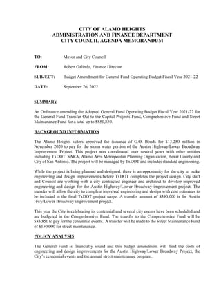 CITY OF ALAMO HEIGHTS
ADMINISTRATION AND FINANCE DEPARTMENT
CITY COUNCIL AGENDA MEMORANDUM
TO: Mayor and City Council
FROM: Robert Galindo, Finance Director
SUBJECT: Budget Amendment for General Fund Operating Budget Fiscal Year 2021-22
DATE: September 26, 2022
SUMMARY
An Ordinance amending the Adopted General Fund Operating Budget Fiscal Year 2021-22 for
the General Fund Transfer Out to the Capital Projects Fund, Comprehensive Fund and Street
Maintenance Fund for a total up to $850,850.
BACKGROUND INFORMATION
The Alamo Heights voters approved the issuance of G.O. Bonds for $13.250 million in
November 2020 to pay for the storm water portion of the Austin Highway/Lower Broadway
Improvement Project. This project was coordinated over several years with other entities
including TxDOT, SARA, Alamo Area Metropolitan Planning Organization, Bexar County and
City of San Antonio. The project will be managed by TxDOT and includes standard engineering.
While the project is being planned and designed, there is an opportunity for the city to make
engineering and design improvements before TxDOT completes the project design. City staff
and Council are working with a city contracted engineer and architect to develop improved
engineering and design for the Austin Highway/Lower Broadway improvement project. The
transfer will allow the city to complete improved engineering and design with cost estimates to
be included in the final TxDOT project scope. A transfer amount of $390,000 is for Austin
Hwy/Lower Broadway improvement project.
This year the City is celebrating its centennial and several city events have been scheduled and
are budgeted in the Comprehensive Fund. The transfer to the Comprehensive Fund will be
$85,850 to pay for the centennial events. A transfer will be made to the Street Maintenance Fund
of $150,000 for street maintenance.
POLICY ANALYSIS
The General Fund is financially sound and this budget amendment will fund the costs of
engineering and design improvements for the Austin Highway/Lower Broadway Project, the
City’s centennial events and the annual street maintenance program.
 