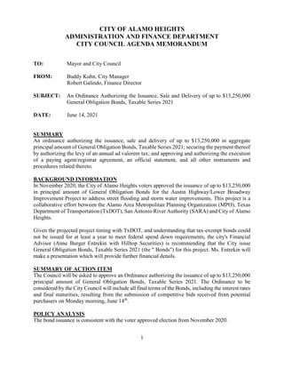 1
CITY OF ALAMO HEIGHTS
ADMINISTRATION AND FINANCE DEPARTMENT
CITY COUNCIL AGENDA MEMORANDUM
TO: Mayor and City Council
FROM: Buddy Kuhn, City Manager
Robert Galindo, Finance Director
SUBJECT: An Ordinance Authorizing the Issuance, Sale and Delivery of up to $13,250,000
General Obligation Bonds, Taxable Series 2021
DATE: June 14, 2021
SUMMARY
An ordinance authorizing the issuance, sale and delivery of up to $13,250,000 in aggregate
principal amount of General Obligation Bonds, Taxable Series 2021; securing the payment thereof
by authorizing the levy of an annual ad valorem tax; and approving and authorizing the execution
of a paying agent/registrar agreement, an official statement, and all other instruments and
procedures related thereto.
BACKGROUND INFORMATION
In November 2020, the City of Alamo Heights voters approved the issuance of up to $13,250,000
in principal amount of General Obligation Bonds for the Austin Highway/Lower Broadway
Improvement Project to address street flooding and storm water improvements. This project is a
collaborative effort between the Alamo Area Metropolitan Planning Organization (MPO), Texas
Department of Transportation (TxDOT), San Antonio River Authority (SARA) and City of Alamo
Heights.
Given the projected project timing with TxDOT, and understanding that tax-exempt bonds could
not be issued for at least a year to meet federal spend down requirements, the city's Financial
Advisor (Anne Burger Entrekin with Hilltop Securities) is recommending that the City issue
General Obligation Bonds, Taxable Series 2021 (the " Bonds") for this project. Ms. Entrekin will
make a presentation which will provide further financial details.
SUMMARY OF ACTION ITEM
The Council will be asked to approve an Ordinance authorizing the issuance of up to $13,250,000
principal amount of General Obligation Bonds, Taxable Series 2021. The Ordinance to be
considered by the City Council will include all final terms of the Bonds, including the interest rates
and final maturities, resulting from the submission of competitive bids received from potential
purchasers on Monday morning, June 14th
.
POLICY ANALYSIS
The bond issuance is consistent with the voter approved election from November 2020.
 