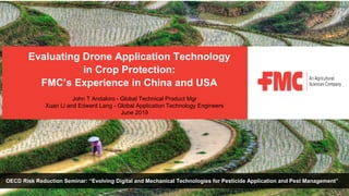 OECD Risk Reduction Seminar: “Evolving Digital and Mechanical Technologies for Pesticide Application and Pest Management”
Evaluating Drone Application Technology
in Crop Protection:
FMC’s Experience in China and USA
John T Andaloro - Global Technical Product Mgr
Xuan Li and Edward Lang - Global Application Technology Engineers
June 2019
 