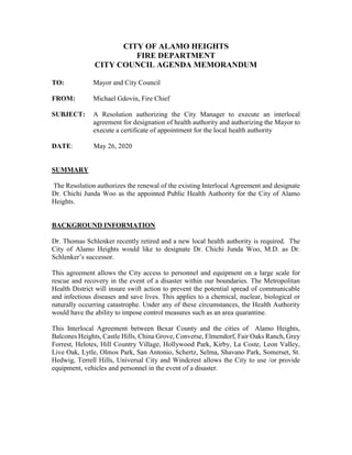 CITY OF ALAMO HEIGHTS
FIRE DEPARTMENT
CITY COUNCIL AGENDA MEMORANDUM
TO: Mayor and City Council
FROM: Michael Gdovin, Fire Chief
SUBJECT: A Resolution authorizing the City Manager to execute an interlocal
agreement for designation of health authority and authorizing the Mayor to
execute a certificate of appointment for the local health authority
DATE: May 26, 2020
SUMMARY
The Resolution authorizes the renewal of the existing Interlocal Agreement and designate
Dr. Chichi Junda Woo as the appointed Public Health Authority for the City of Alamo
Heights.
BACKGROUND INFORMATION
Dr. Thomas Schlenker recently retired and a new local health authority is required. The
City of Alamo Heights would like to designate Dr. Chichi Junda Woo, M.D. as Dr.
Schlenker’s successor.
This agreement allows the City access to personnel and equipment on a large scale for
rescue and recovery in the event of a disaster within our boundaries. The Metropolitan
Health District will insure swift action to prevent the potential spread of communicable
and infectious diseases and save lives. This applies to a chemical, nuclear, biological or
naturally occurring catastrophe. Under any of these circumstances, the Health Authority
would have the ability to impose control measures such as an area quarantine.
This Interlocal Agreement between Bexar County and the cities of Alamo Heights,
Balcones Heights, Castle Hills, China Grove, Converse, Elmendorf, Fair Oaks Ranch, Grey
Forrest, Helotes, Hill Country Village, Hollywood Park, Kirby, La Coste, Leon Valley,
Live Oak, Lytle, Olmos Park, San Antonio, Schertz, Selma, Shavano Park, Somerset, St.
Hedwig, Terrell Hills, Universal City and Windcrest allows the City to use /or provide
equipment, vehicles and personnel in the event of a disaster.
 