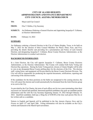 CITY OF ALAMO HEIGHTS
ADMINISTRATION AND FINANCE DEPARTMENT
CITY COUNCIL AGENDA MEMORANDUM
TO: Mayor and City Council
FROM: Elsa T. Robles, City Secretary
SUBJECT: An Ordinance Ordering a General Election and Appointing Jacquelyn F. Callanen,
as Election Administrator
DATE: February 14, 2022
SUMMARY
An Ordinance ordering a General Election in the City of Alamo Heights, Texas, to be held on
May 7, 2022 for the election of three Council Members for Places Three, Four, and Five;
providing the details therefor and providing for a proclamation and Notice of such General
Election; and designating Jacquelyn F. Callanen, Bexar County Elections Administrator, as the
Election Administrator to conduct such election.
BACKGROUND INFORMATION
In a Joint Election, the City will appoint Jacquelyn F. Callanen, Bexar County Elections
Administrator, as the Election Administrator. The County will conduct both Early Voting and
Election Day operations. During the Early Voting period, citizens of Alamo Heights will be able
to vote at any designated Bexar County polling place for the elections of the City. The election
staff, voting forms, and equipment will be provided by the Bexar County Elections Division. The
City will still be responsible for producing the required documents, notifications, reporting and
canvassing of the election results.
If the candidates for the three positions on the ballot are unopposed in the coming election, the
City will cancel the election and would automatically be eliminated from the Joint Election group
at no cost to the City.
As provided by the City Charter, the term of such offices are for two years terminating when their
successors are elected and qualified. Interested qualified candidates may pick up candidate packet
information and file with the City Secretary beginning January 19, 2022 through February 18,
2022. Qualified candidates shall pay a filing fee of $100.00 at the time such person files his or
her written oath as a candidate.
Notices in English and Spanish will be published in the San Antonio Express News and La
Prensa on April 13th
and April 20th. Voting information will also be available on the City’s
website and featured in the March/April newsletters.
 