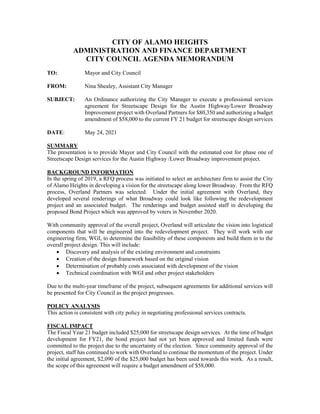 CITY OF ALAMO HEIGHTS
ADMINISTRATION AND FINANCE DEPARTMENT
CITY COUNCIL AGENDA MEMORANDUM
TO: Mayor and City Council
FROM: Nina Shealey, Assistant City Manager
SUBJECT: An Ordinance authorizing the City Manager to execute a professional services
agreement for Streetscape Design for the Austin Highway/Lower Broadway
Improvement project with Overland Partners for $80,350 and authorizing a budget
amendment of $58,000 to the current FY 21 budget for streetscape design services
DATE: May 24, 2021
SUMMARY
The presentation is to provide Mayor and City Council with the estimated cost for phase one of
Streetscape Design services for the Austin Highway /Lower Broadway improvement project.
BACKGROUND INFORMATION
In the spring of 2019, a RFQ process was initiated to select an architecture firm to assist the City
of Alamo Heights in developing a vision for the streetscape along lower Broadway. From the RFQ
process, Overland Partners was selected. Under the initial agreement with Overland, they
developed several renderings of what Broadway could look like following the redevelopment
project and an associated budget. The renderings and budget assisted staff in developing the
proposed Bond Project which was approved by voters in November 2020.
With community approval of the overall project, Overland will articulate the vision into logistical
components that will be engineered into the redevelopment project. They will work with our
engineering firm, WGI, to determine the feasibility of these components and build them in to the
overall project design. This will include:
 Discovery and analysis of the existing environment and constraints
 Creation of the design framework based on the original vision
 Determination of probably costs associated with development of the vision
 Technical coordination with WGI and other project stakeholders
Due to the multi-year timeframe of the project, subsequent agreements for additional services will
be presented for City Council as the project progresses.
POLICY ANALYSIS
This action is consistent with city policy in negotiating professional services contracts.
FISCAL IMPACT
The Fiscal Year 21 budget included $25,000 for streetscape design services. At the time of budget
development for FY21, the bond project had not yet been approved and limited funds were
committed to the project due to the uncertainty of the election. Since community approval of the
project, staff has continued to work with Overland to continue the momentum of the project. Under
the initial agreement, $2,090 of the $25,000 budget has been used towards this work. As a result,
the scope of this agreement will require a budget amendment of $58,000.
 