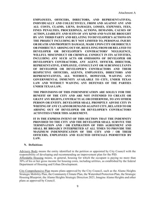 Attachment A
9
EMPLOYEES, OFFICERS, DIRECTORS, AND REPRESENTATIVES),
INDIVIDUALLY AND COLLECTIVELY, FROM AND AGAINST ANY AND
ALL COSTS, CLAIMS, LIENS, DAMAGES, LOSSES, EXPENSES, FEES,
FINES PENALTIES, PROCEEDINGS, ACTIONS, DEMANDS, CAUSES OF
ACTION, LIABILITY AND SUITS OF ANY KIND AND NATURE BROUGHT
BY ANY THIRD PARTY AND RELATING TO DEVELOPER’S ACTIONS ON
THE PROJECT INCLUDING BUT NOT LIMITED TO, PERSONAL INJURY
OR DEATH AND PROPERTY DAMAGE, MADE UPON CITY OR DIRECTLY
OR INDIRECTLY ARISING OUT OF, RESULTING FROM OR RELATED TO
DEVELOPER OR DEVELOPER’S CONTRACTORS’ NEGLIGENCE,
WILLFUL MISCONDUCT OR CRIMINAL CONDUCT IN ITS ACTIVITIES,
INCLUDING ANY SUCH ACTS OR OMISSIONS OF DEVELOPER OR
DEVELOPER’S CONTRACTORS, ANY AGENT, OFFICER, DIRECTOR,
REPRESENTATIVE, EMPLOYEE, CONSULTANT OR SUBCONSULTANTS
OF DEVELOPER OR DEVELOPER’S CONTRACTORS AND THEIR
RESPECTIVE OFFICERS, AGENTS, EMPLOYEES, DIRECTORS AND
REPRESENTATIVES, ALL WITHOUT, HOWEVER, WAIVING ANY
GOVERNMENTAL IMMUNITY AVAILABLE TO CITY, UNDER TEXAS
LAW AND WITHOUT WAIVING ANY DEFENSES OF THE PARTIES
UNDER TEXAS LAW.
THE PROVISIONS OF THIS INDEMNIFICATION ARE SOLELY FOR THE
BENEFIT OF THE CITY AND ARE NOT INTENDED TO CREATE OR
GRANT ANY RIGHTS, CONTRACTUAL OR OTHERWISE, TO ANY OTHER
PERSON OR ENTITY. DEVELOPER SHALL PROMPTLY ADVISE CITY IN
WRITING OF ANY CLAIM OR DEMAND AGAINST CITY, RELATED TO OR
ARISING OUT OF DEVELOPER OR DEVELOPER’S CONTRACTORS
ACTIVITIES UNDER THIS AGREEMENT.
IT IS THE EXPRESS INTENT OF THIS SECTION THAT THE INDEMNITY
PROVIDED TO THE CITY AND THE DEVELOPER SHALL SURVIVE THE
TERMINATION AND / OR EXPIRATION OF THIS AGREEMENT AND
SHALL BE BROADLY INTERPRETED AT ALL TIMES TO PROVIDE THE
MAXIMUM INDEMNIFICATION OF THE CITY AND / OR THEIR
OFFICERS, EMPLOYEES AND ELECTED OFFICIALS PERMITTED BY
LAW.
N. Definitions
Advisory Body means the entity identified in the petition or appointed by City Council with the
responsibility of developing and recommending an improvement plan for the PID.
Affordable Housing means, in general, housing for which the occupant is paying no more than
30% of his or her gross income for housing costs, including utilities, as established by the federal
Department of Housing and Urban Development.
City Comprehensive Plan means plans approved by the City Council, such as the Alamo Heights
Strategic Mobility Plan, the Community Climate Plan, the Watershed Protection Plan, the Strategic
Housing Blueprint, the Alamo Heights Strategic Direction 2023, Imagine Alamo Heights and other
plans as approved by Council.
 