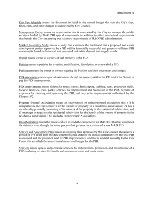 Attachment A
10
Citv Fee Schedule means the document included in the annual budget that sets the City's fees,
fines, rates, and other charges as authorized by City Council.
Management Entity means an organization that is contracted by the City to manage the public
services funded by M&O PID special assessments in addition to other contractual requirements
that benefit the City in carrying out statutory requirements of M&O PID administration.
Market Feasibility Study means a study that examines the likelihood that a proposed real estate
development project supported by a PID will be financially successful and generate sufficient PID
assessments based on historical and projected real estate demand and supply trends.
Owner means owner or owners of real property in the PID.
Petition means a petition for creation, modification, dissolution, or renewal of a PID.
Petitioner means the owner or owners signing the Petition and their successors and assigns.
PID assessments means special assessments levied on property within the PID under the Statute to
pay for PID improvements.
PID improvements means sidewalks, roads, streets, landscaping, lighting, signs, pedestrian malls,
bicycle facilities, trails, parks, services for improvement and promotion of the PID, payment of
expenses for creating and operating the PID, and any other improvements authorized by the
Chapter 372.
Property Owners' Association means an incorporated or unincorporated association that: (1) is
designated as the representative of the owners of property in a residential subdivision; (2) has a
membership primarily consisting of the owners of the property in the residential subdivision; and
(3) manages or regulates the residential subdivision for the benefit of the owners of property in the
residential subdivision. This includes Homeowners' Associations.
Reauthorization means the process which extends the existence of an M&O PID that has completed
its statutory term through the same process that governs the creation of a new M&O PID.
Service and Assessment Plan means an ongoing plan approved by the City Council that covers a
period of five years from the date of approval that defines the annual installments on the total PID
assessment and the projected cost for PID improvements, and that is updated annually by the City
Council to establish the annual installments and budget for the PID.
Services means special supplemental services for improvement, promotion, and maintenance of a
PID, including services for health and sanitation, water and wastewater.
 