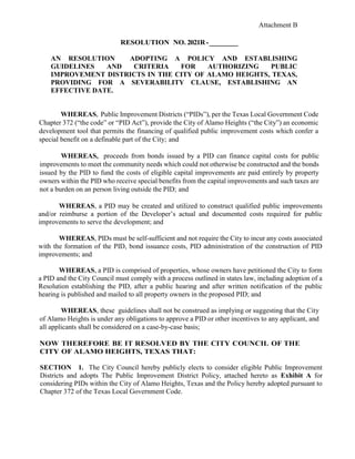 Attachment B
RESOLUTION NO. 2021R-_________
AN RESOLUTION ADOPTING A POLICY AND ESTABLISHING
GUIDELINES AND CRITERIA FOR AUTHORIZING PUBLIC
IMPROVEMENT DISTRICTS IN THE CITY OF ALAMO HEIGHTS, TEXAS,
PROVIDING FOR A SEVERABILITY CLAUSE, ESTABLISHING AN
EFFECTIVE DATE.
WHEREAS, Public Improvement Districts (“PIDs”), per the Texas Local Government Code
Chapter 372 (“the code” or “PID Act”), provide the City of Alamo Heights (“the City”) an economic
development tool that permits the financing of qualified public improvement costs which confer a
special benefit on a definable part of the City; and
WHEREAS, proceeds from bonds issued by a PID can finance capital costs for public
improvements to meet the community needs which could not otherwise be constructed and the bonds
issued by the PID to fund the costs of eligible capital improvements are paid entirely by property
owners within the PID who receive special benefits from the capital improvements and such taxes are
not a burden on an person living outside the PID; and
WHEREAS, a PID may be created and utilized to construct qualified public improvements
and/or reimburse a portion of the Developer’s actual and documented costs required for public
improvements to serve the development; and
WHEREAS, PIDs must be self-sufficient and not require the City to incur any costs associated
with the formation of the PID, bond issuance costs, PID administration of the construction of PID
improvements; and
WHEREAS, a PID is comprised of properties, whose owners have petitioned the City to form
a PID and the City Council must comply with a process outlined in states law, including adoption of a
Resolution establishing the PID, after a public hearing and after written notification of the public
hearing is published and mailed to all property owners in the proposed PID; and
WHEREAS, these guidelines shall not be construed as implying or suggesting that the City
of Alamo Heights is under any obligations to approve a PID or other incentives to any applicant, and
all applicants shall be considered on a case-by-case basis;
NOW THEREFORE BE IT RESOLVED BY THE CITY COUNCIL OF THE
CITY OF ALAMO HEIGHTS, TEXAS THAT:
SECTION 1. The City Council hereby publicly elects to consider eligible Public Improvement
Districts and adopts The Public Improvement District Policy, attached hereto as Exhibit A for
considering PIDs within the City of Alamo Heights, Texas and the Policy hereby adopted pursuant to
Chapter 372 of the Texas Local Government Code.
 