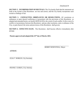 Attachment B
SECTION 2. INCORPORATION OF RECITALS. The City hereby finds that the statements set
forth in the recitals of this Resolution are true and correct, and the City hereby incorporates such
recitals as findings of fact
SECTION 3. CONFLICTING ORDINANCES OR RESOLUTIONS. All resolutions or
ordinances or parts thereof conflicting or inconsistent with the provisions of this Resolution as
adopted and amended herein, are hereby REPEALED to the extent of such conflict. In the event of a
conflict or inconsistency between this Resolution and any other resolution, code or ordinance of the
City, or parts thereof, the terms and provisions of this Resolution shall govern.
SECTION 4. EFFECTIVE DATE. This Resolution shall become effective immediately after
passage.
Passed, approved and adopted this 22nd day of March, 2021.
____________________________
______________________________
BOBBY ROSENTHAL, Mayor
ATTEST:
____________________________
ELSA T. ROBLES, City Secretary
____________________________
FRANK J. GARZA, City Attorney
 