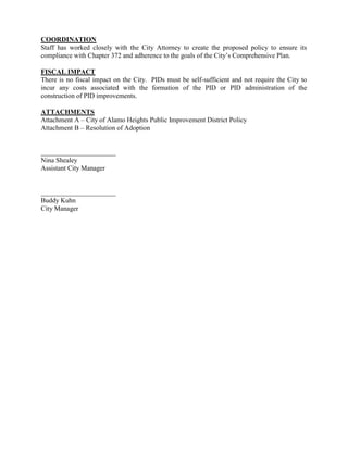 COORDINATION
Staff has worked closely with the City Attorney to create the proposed policy to ensure its
compliance with Chapter 372 and adherence to the goals of the City’s Comprehensive Plan.
FISCAL IMPACT
There is no fiscal impact on the City. PIDs must be self-sufficient and not require the City to
incur any costs associated with the formation of the PID or PID administration of the
construction of PID improvements.
ATTACHMENTS
Attachment A – City of Alamo Heights Public Improvement District Policy
Attachment B – Resolution of Adoption
______________________
Nina Shealey
Assistant City Manager
______________________
Buddy Kuhn
City Manager
 