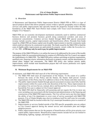 Attachment A
1
City of Alamo Heights
Maintenance and Operations Public Improvement Districts
A. Overview
A Maintenance and Operations Public Improvement District (M&O PID or PID) is a type of
special purpose district that allows property owners within a specific geographic area to enhance
services and public improvements that specially benefit the properties located within the PID
boundaries of the M&O PID. Such District must comply with Texas Local Government Code
Chapter 372 ("Statute").
M&O PIDs are an economic development mechanism commonly used to stabilize commercial
business districts and promote business growth along commercial corridors and areas of
commercial concentration. Common services funded through M&O PID special assessment
revenue include security, capital improvements and beautification efforts. Proceeds from bonds
issued by a M&O PID can finance capital costs for public improvements to meet the community needs
which could not otherwise be constructed or provided. The bonds issued by the M&O PID to fund the
costs of eligible public improvements are paid entirely by property owners within the boundaries
of the PID. A PID may only be used to pay for public improvements.
The purpose of this M&O PID policy is to outline the issues to be addressed by the owner of the taxable
real property liable for assessment petitioning for creation of a PID before the City Council can support
the establishment of a M&O PID. The M&O PID policy outlines such things as petition requirements,
qualified costs, financing criteria, information disclosures to property owners, and the determination of
annual plans, budgets and assessments. The M&O PID policy also outlines priority public
improvements, which include most beautification projects that will receive preference over capital
improvement projects.
B. Minimum Requirements for an M&O PID
At minimum, each M&O PID shall meet all of the following requirements:
1. The M&O PID shall meet all requirements of the Statute. To the extent of a conflict
between the terms of this Policy and the Statute, the Statute shall prevail. Certain
requirements of this Policy may be in addition to those of the Statute and other state laws.
2. The public improvements funded through special assessment revenues must fully fund the
improvements within five years at the sole discretion of the City. These improvements do
not replace City services but are, instead, above and beyond the City services. Extensions
beyond the five year is subject to City Council approval.
3. The M&O PID shall be financially self-sustaining and not require the City to incur any
costs including costs associated with the formation and administration or the financing and
construction of the M&O PID improvements. The City will not waive any fees that impact
the ability of any City department to cover costs of service associated with M&O PID
projects. City of Alamo Heights may elect to reimburse itself for staff costs for oversight.
4. The M&O PID shall be located within the City's municipal boundaries prior to creation of
the M&O PID.
5. Improvements or services funded outside of the PID specific geographic area are subject
to City Council approval during the annual service and assessment plan and budget
adoption process.
6. Public improvements that are for the purpose of beautification will be given priority over
capital public improvements. Beautification improvements include but are not limited to
landscaping, lighting, signage, and artistic features.
 