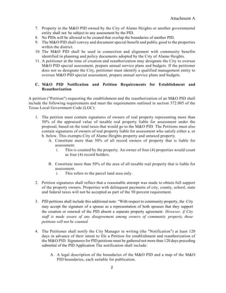 Attachment A
2
7. Property in the M&O PID owned by the City of Alamo Heights or another governmental
entity shall not be subject to any assessment by the PID.
8. No PIDs will be allowed to be created that overlap the boundaries of another PID.
9. The M&O PID shall convey and document special benefit and public good to the properties
within the district.
10. The M&O PID shall be used in connection and alignment with community benefits
identified in planning and policy documents adopted by the City of Alamo Heights.
11. A petitioner at the time of creation and reauthorization may designate the City to oversee
M&O PID special assessment, prepare annual service plans and budgets. If the petitioner
does not so designate the City, petitioner must identify a qualified management entity to
oversee M&O PID special assessment, prepare annual service plans and budgets.
C. M&O PID Notification and Petition Requirements for Establishment and
Reauthorization
A petition ("Petition") requesting the establishment and the reauthorization of an M&O PID shall
include the following requirements and meet the requirements outlined in section 372.005 of the
Texas Local Government Code (LGC):
1. The petition must contain signatures of owners of real property representing more than
50% of the appraised value of taxable real property liable for assessment under the
proposal, based on the total taxes that would go to the M&O PID. The Petitions must also
contain signatures of owners of real property liable for assessment who satisfy either a. or
b. below. This exempts City of Alamo Heights property and untaxed property.
A. Constitute more than 50% of all record owners of property that is liable for
assessment.
i. This is counted by the property. An owner of four (4) properties would count
as four (4) record holders.
B. Constitute more than 50% of the area of all taxable real property that is liable for
assessment.
i. This refers to the parcel land area only.
2. Petition signatures shall reflect that a reasonable attempt was made to obtain full support
of the property owners. Properties with delinquent payments of city, county, school, state
and federal taxes will not be accepted as part of the 50 percent requirement.
3. PID petitions shall include this additional note: “With respect to community property, the City
may accept the signature of a spouse as a representation of both spouses that they support
the creation or renewal of the PID absent a separate property agreement. However, if City
staff is made aware of any disagreement among owners of community property, those
petitions will not be counted.
4. The Petitioner shall notify the City Manager in writing (the "Notification") at least 120
days in advance of their intent to file a Petition for establishment and reauthorization of
the M&O PID. Signatures for PID petitions must be gathered not more than 120 days preceding
submittal of the PID Application The notification shall include:
A. A legal description of the boundaries of the M&O PID and a map of the M&O
PID boundaries, each suitable for publication.
 