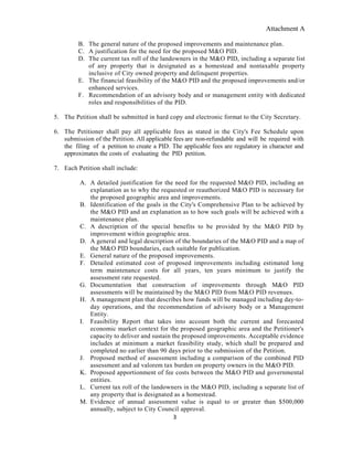 Attachment A
3
B. The general nature of the proposed improvements and maintenance plan.
C. A justification for the need for the proposed M&O PID.
D. The current tax roll of the landowners in the M&O PID, including a separate list
of any property that is designated as a homestead and nontaxable property
inclusive of City owned property and delinquent properties.
E. The financial feasibility of the M&O PID and the proposed improvements and/or
enhanced services.
F. Recommendation of an advisory body and or management entity with dedicated
roles and responsibilities of the PID.
5. The Petition shall be submitted in hard copy and electronic format to the City Secretary.
6. The Petitioner shall pay all applicable fees as stated in the City's Fee Schedule upon
submission of the Petition. All applicable fees are non-refundable and will be required with
the filing of a petition to create a PID. The applicable fees are regulatory in character and
approximates the costs of evaluating the PID petition.
7. Each Petition shall include:
A. A detailed justification for the need for the requested M&O PID, including an
explanation as to why the requested or reauthorized M&O PID is necessary for
the proposed geographic area and improvements.
B. Identification of the goals in the City's Comprehensive Plan to be achieved by
the M&O PID and an explanation as to how such goals will be achieved with a
maintenance plan.
C. A description of the special benefits to be provided by the M&O PID by
improvement within geographic area.
D. A general and legal description of the boundaries of the M&O PID and a map of
the M&O PID boundaries, each suitable for publication.
E. General nature of the proposed improvements.
F. Detailed estimated cost of proposed improvements including estimated long
term maintenance costs for all years, ten years minimum to justify the
assessment rate requested.
G. Documentation that construction of improvements through M&O PID
assessments will be maintained by the M&O PID from M&O PID revenues.
H. A management plan that describes how funds will be managed including day-to-
day operations, and the recommendation of advisory body or a Management
Entity.
I. Feasibility Report that takes into account both the current and forecasted
economic market context for the proposed geographic area and the Petitioner's
capacity to deliver and sustain the proposed improvements. Acceptable evidence
includes at minimum a market feasibility study, which shall be prepared and
completed no earlier than 90 days prior to the submission of the Petition.
J. Proposed method of assessment including a comparison of the combined PID
assessment and ad valorem tax burden on property owners in the M&O PID.
K. Proposed apportionment of fee costs between the M&O PID and governmental
entities.
L. Current tax roll of the landowners in the M&O PID, including a separate list of
any property that is designated as a homestead.
M. Evidence of annual assessment value is equal to or greater than $500,000
annually, subject to City Council approval.
 