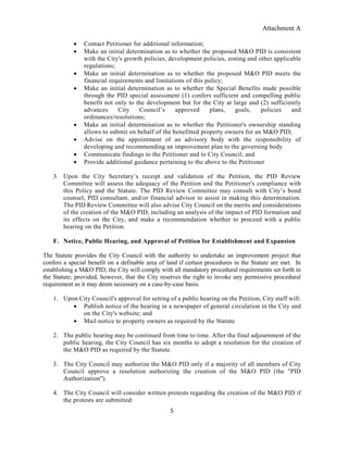 Attachment A
5
 Contact Petitioner for additional information;
 Make an initial determination as to whether the proposed M&O PID is consistent
with the City's growth policies, development policies, zoning and other applicable
regulations;
 Make an initial determination as to whether the proposed M&O PID meets the
financial requirements and limitations of this policy;
 Make an initial determination as to whether the Special Benefits made possible
through the PID special assessment (1) confers sufficient and compelling public
benefit not only to the development but for the City at large and (2) sufficiently
advances City Council’s approved plans, goals, policies and
ordinances/resolutions;
 Make an initial determination as to whether the Petitioner's ownership standing
allows to submit on behalf of the benefitted property owners for an M&O PID;
 Advise on the appointment of an advisory body with the responsibility of
developing and recommending an improvement plan to the governing body
 Communicate findings to the Petitioner and to City Council; and
 Provide additional guidance pertaining to the above to the Petitioner
3. Upon the City Secretary’s receipt and validation of the Petition, the PID Review
Committee will assess the adequacy of the Petition and the Petitioner's compliance with
this Policy and the Statute. The PID Review Committee may consult with City’s bond
counsel, PID consultant, and/or financial advisor to assist in making this determination.
The PID Review Committee will also advise City Council on the merits and considerations
of the creation of the M&O PID, including an analysis of the impact of PID formation and
its effects on the City, and make a recommendation whether to proceed with a public
hearing on the Petition.
F. Notice, Public Hearing, and Approval of Petition for Establishment and Expansion
The Statute provides the City Council with the authority to undertake an improvement project that
confers a special benefit on a definable area of land if certain procedures in the Statute are met. In
establishing a M&O PID, the City will comply with all mandatory procedural requirements set forth in
the Statute; provided, however, that the City reserves the right to invoke any permissive procedural
requirement as it may deem necessary on a case-by-case basis.
1. Upon City Council's approval for setting of a public hearing on the Petition, City staff will:
 Publish notice of the hearing in a newspaper of general circulation in the City and
on the City's website; and
 Mail notice to property owners as required by the Statute
2. The public hearing may be continued from time to time. After the final adjournment of the
public hearing, the City Council has six months to adopt a resolution for the creation of
the M&O PID as required by the Statute.
3. The City Council may authorize the M&O PID only if a majority of all members of City
Council approve a resolution authorizing the creation of the M&O PID (the "PID
Authorization").
4. The City Council will consider written protests regarding the creation of the M&O PID if
the protests are submitted:
 