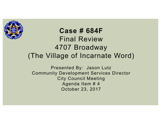 Case # 684F
Final Review
4707 Broadway
(The Village of Incarnate Word)
Presented By: Jason Lutz
Community Development Services Director
City Council Meeting
Agenda Item # 4
October 23, 2017
 