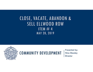COMMUNITY DEVELOPMENT
Presented by:
Nina Shealey
Director
CLOSE, VACATE, ABANDON &
SELL ELLWOOD ROW
ITEM # 4
MAY 28, 2019
 
