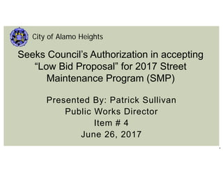 1
Presented By: Patrick Sullivan
Public Works Director
Item # 4
June 26, 2017
City of Alamo Heights
Seeks Council’s Authorization in accepting
“Low Bid Proposal” for 2017 Street
Maintenance Program (SMP)
 