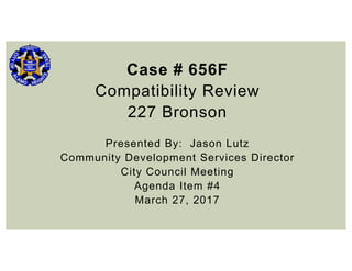 Case # 656F
Compatibility Review
227 Bronson
Presented By: Jason Lutz
Community Development Services Director
City Council Meeting
Agenda Item #4
March 27, 2017
 