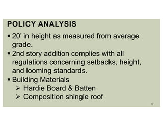 12
POLICY ANALYSIS
 20’ in height as measured from average
grade.
 2nd story addition complies with all
regulations concerning setbacks, height,
and looming standards.
 Building Materials
 Hardie Board & Batten
 Composition shingle roof
 