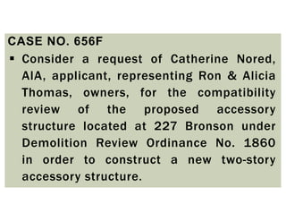 CASE NO. 656F
 Consider a request of Catherine Nored,
AIA, applicant, representing Ron & Alicia
Thomas, owners, for the compatibility
review of the proposed accessory
structure located at 227 Bronson under
Demolition Review Ordinance No. 1860
in order to construct a new two-story
accessory structure.
 