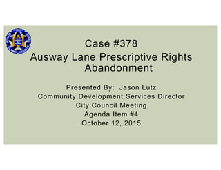 Case #378
Ausway Lane Prescriptive Rights
Abandonment
Presented By: Jason Lutz
Community Development Services Director
City Council Meeting
Agenda Item #4
October 12, 2015
 