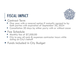 FISCAL IMPACT
 Contract Term
 One year with a renewal option if mutually agreed to by
both parties with expiration of September 30, 2024
 Cancellation 30 days by either party with or without cause
 Fee Schedule
 Monthly fee of $7,500.00
 City to pay all costs & expenses contractor incurs while
acting on City’s behalf
 Funds included in City Budget
 