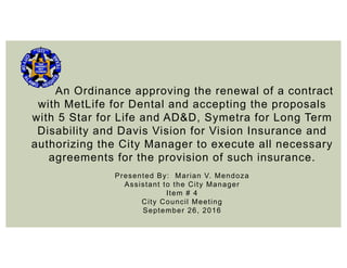 An Ordinance approving the renewal of a contract
with MetLife for Dental and accepting the proposals
with 5 Star for Life and AD&D, Symetra for Long Term
Disability and Davis Vision for Vision Insurance and
authorizing the City Manager to execute all necessary
agreements for the provision of such insurance.
Presented By: Marian V. Mendoza
Assistant to the City Manager
Item # 4
City Council Meeting
September 26, 2016
 