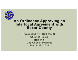 An Ordinance Approving an
Interlocal Agreement with
Bexar County
Presented By: Rick Pruitt
Chief of Police
Item # 4
City Council Meeting
March 28, 2016