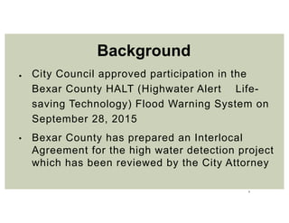 2
● City Council approved participation in the
Bexar County HALT (Highwater Alert Life-
saving Technology) Flood Warning System on
September 28, 2015
• Bexar County has prepared an Interlocal
Agreement for the high water detection project
which has been reviewed by the City Attorney
Background