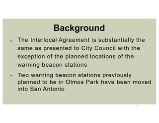 3
● The Interlocal Agreement is substantially the
same as presented to City Council with the
exception of the planned locations of the
warning beacon stations
• Two warning beacon stations previously
planned to be in Olmos Park have been moved
into San Antonio
Background