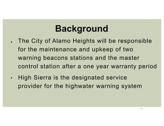 4
● The City of Alamo Heights will be responsible
for the maintenance and upkeep of two
warning beacons stations and the master
control station after a one year warranty period
• High Sierra is the designated service
provider for the highwater warning system
Background