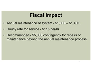 6
• Annual maintenance of system - $1,000 – $1,400
• Hourly rate for service - $115 per/hr.
• Recommended - $5,000 contingency for repairs or
maintenance beyond the annual maintenance process
Fiscal Impact