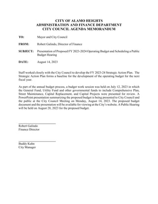 CITY OF ALAMO HEIGHTS
ADMINISTRATION AND FINANCE DEPARTMENT
CITY COUNCIL AGENDA MEMORANDUM
TO: Mayor and City Council
FROM: Robert Galindo, Director of Finance
SUBJECT: Presentation of Proposed FY 2023-2024 Operating Budget and Scheduling a Public
Budget Hearing
DATE: August 14, 2023
Staff worked closely with the City Council to develop the FY 2023-24 Strategic Action Plan. The
Strategic Action Plan forms a baseline for the development of the operating budget for the next
fiscal year.
As part of the annual budget process, a budget work session was held on July 12, 2023 in which
the General Fund, Utility Fund and other governmental funds to include Comprehensive Plan,
Street Maintenance, Capital Replacement, and Capital Projects were presented for review. A
PowerPoint presentation summarizing the proposed budget is being presented to City Council and
the public at the City Council Meeting on Monday, August 14, 2023. The proposed budget
document and the presentation will be available for viewing at the City’s website. A Public Hearing
will be held on August 28, 2023 for the proposed budget.
Robert Galindo
Finance Director
Buddy Kuhn
City Manager
 