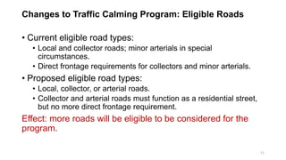 Changes to Traffic Calming Program: Eligible Roads
• Current eligible road types:
• Local and collector roads; minor arterials in special
circumstances.
• Direct frontage requirements for collectors and minor arterials.
• Proposed eligible road types:
• Local, collector, or arterial roads.
• Collector and arterial roads must function as a residential street,
but no more direct frontage requirement.
Effect: more roads will be eligible to be considered for the
program.
11
 
