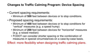 Changes to Traffic Calming Program: Device Spacing
• Current spacing requirements:
• Minimum of 500 feet between devices or to stop conditions.
• Proposed spacing requirements:
• Minimum of 400 feet between devices or to stop conditions for
“vertical” measures (e.g. a speed hump)
• Minimum of 200 feet between devices for “horizontal” measures
(e.g. a raised median)
• FCDOT can consider shorter spacing or the combination of
measures in special circumstances on a case-by-case basis.
Effect: more flexibility when designing traffic calming plans.
15
 