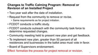 Changes to Traffic Calming Program: Removal or
Revision of an Installed Project
• Two-year wait after the date of installation.
• Request from the community to remove or revise.
• Same requirements as for project initiation.
• FCDOT conducts a traffic study.
• FCDOT conducts outreach with the community task force to
determine requested changes.
• Community meeting held to present new plan and get feedback.
• To implement new plan, greater than 50 percent of all
residences and businesses in the ballot area must vote in favor.
• Board of Supervisors endorsement.
Effect: formalize the process for project removal or revision. 16
 