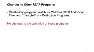 Changes to Other RTAP Programs
• Clarified language for Watch for Children, $200 Additional
Fine, and Through-Truck Restriction Programs.
No changes to the operation of these programs.
20
 