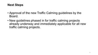 Next Steps
• Approval of the new Traffic Calming guidelines by the
Board.
• New guidelines phased in for traffic calming projects
already underway and immediately applicable for all new
traffic calming projects.
21
 