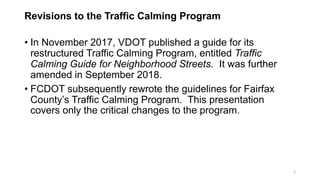 Revisions to the Traffic Calming Program
• In November 2017, VDOT published a guide for its
restructured Traffic Calming Program, entitled Traffic
Calming Guide for Neighborhood Streets. It was further
amended in September 2018.
• FCDOT subsequently rewrote the guidelines for Fairfax
County’s Traffic Calming Program. This presentation
covers only the critical changes to the program.
3
 